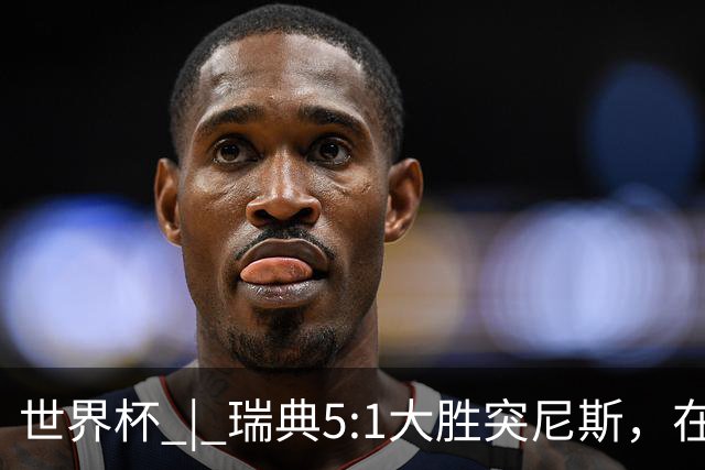 世界杯 | 瑞典5:1大胜突尼斯，在“死亡之组”占先机
